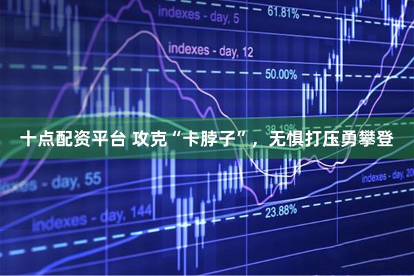 十点配资平台 攻克“卡脖子”，无惧打压勇攀登