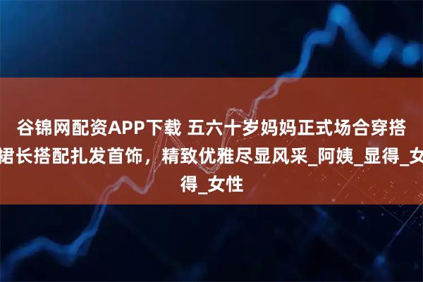 谷锦网配资APP下载 五六十岁妈妈正式场合穿搭：裙长搭配扎发首饰，精致优雅尽显风采_阿姨_显得_女性