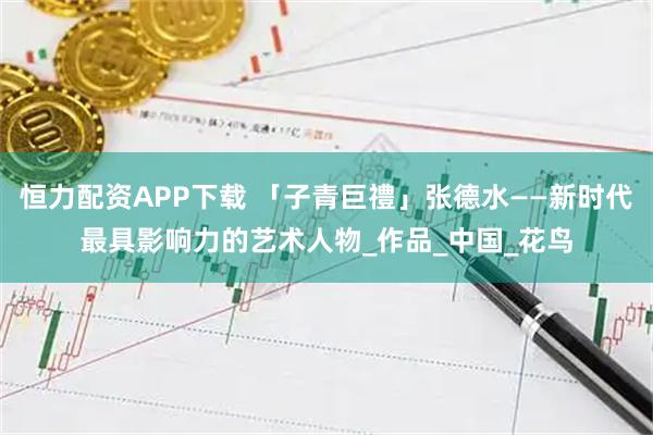 恒力配资APP下载 「子青巨禮」张德水——新时代最具影响力的艺术人物_作品_中国_花鸟