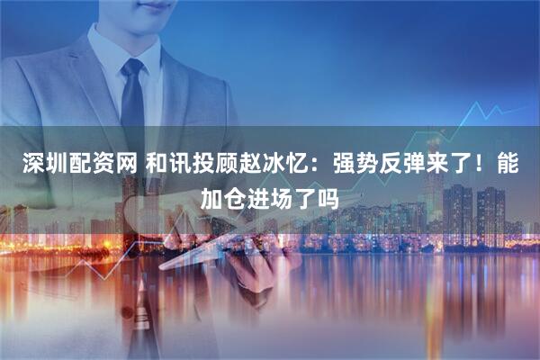 深圳配资网 和讯投顾赵冰忆：强势反弹来了！能加仓进场了吗