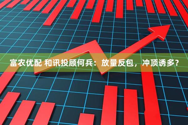 富农优配 和讯投顾何兵：放量反包，冲顶诱多？