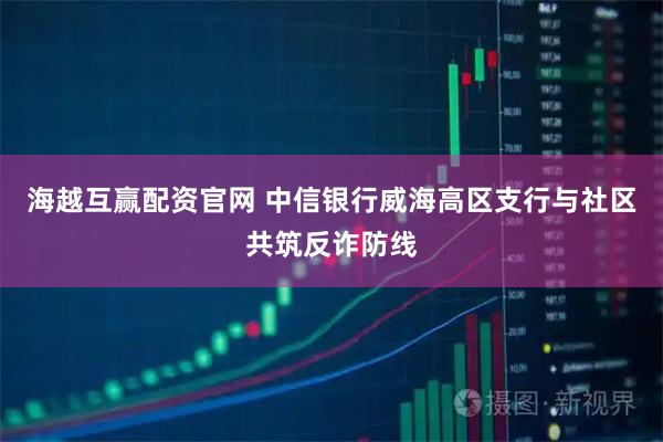 海越互赢配资官网 中信银行威海高区支行与社区共筑反诈防线