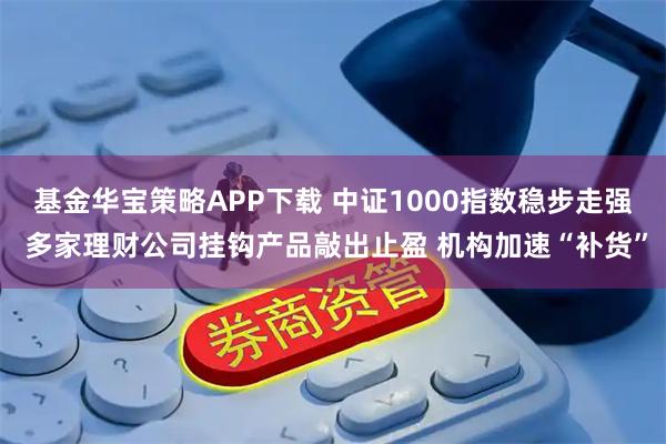 基金华宝策略APP下载 中证1000指数稳步走强 多家理财公司挂钩产品敲出止盈 机构加速“补货”