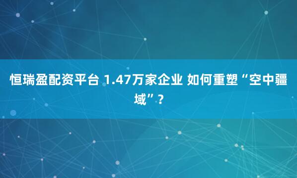 恒瑞盈配资平台 1.47万家企业 如何重塑“空中疆域”？