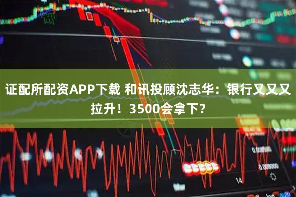 证配所配资APP下载 和讯投顾沈志华：银行又又又拉升！3500会拿下？