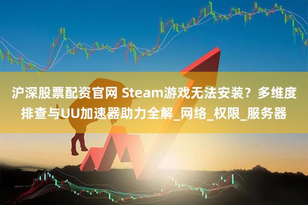 沪深股票配资官网 Steam游戏无法安装？多维度排查与UU加速器助力全解_网络_权限_服务器