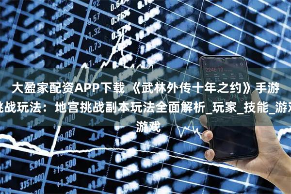 大盈家配资APP下载 《武林外传十年之约》手游挑战玩法：地宫挑战副本玩法全面解析_玩家_技能_游戏