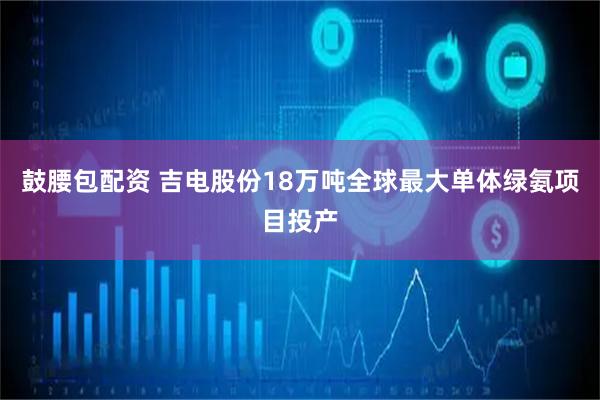 鼓腰包配资 吉电股份18万吨全球最大单体绿氨项目投产