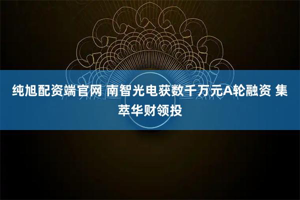 纯旭配资端官网 南智光电获数千万元A轮融资 集萃华财领投