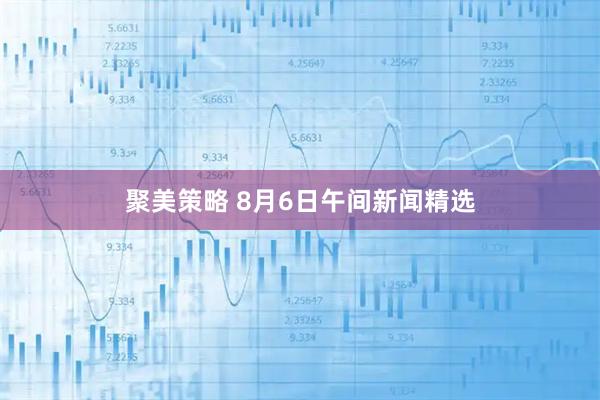 聚美策略 8月6日午间新闻精选