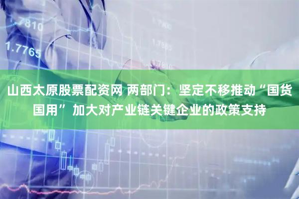 山西太原股票配资网 两部门：坚定不移推动“国货国用” 加大对产业链关键企业的政策支持