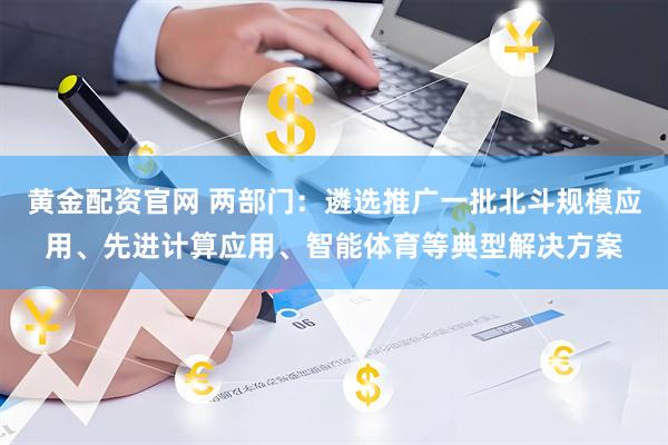 黄金配资官网 两部门：遴选推广一批北斗规模应用、先进计算应用、智能体育等典型解决方案