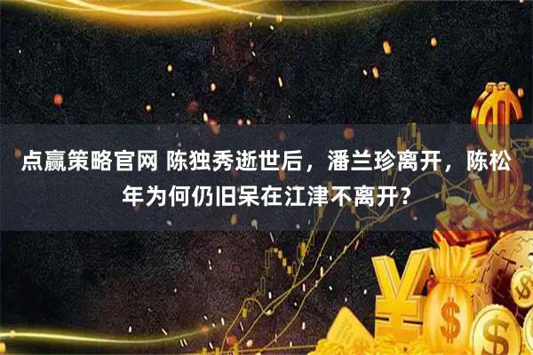 点赢策略官网 陈独秀逝世后，潘兰珍离开，陈松年为何仍旧呆在江津不离开？