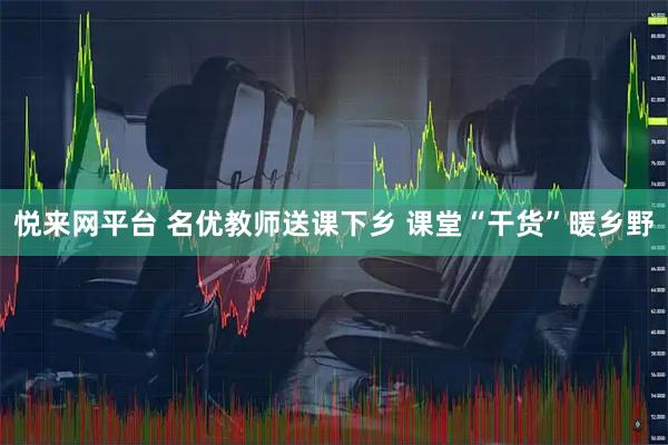 悦来网平台 名优教师送课下乡 课堂“干货”暖乡野