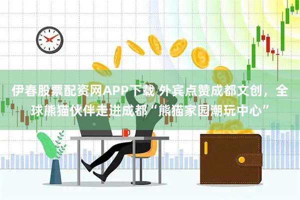 伊春股票配资网APP下载 外宾点赞成都文创，全球熊猫伙伴走进成都“熊猫家园潮玩中心”