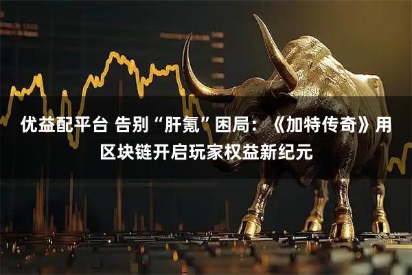 优益配平台 告别“肝氪”困局：《加特传奇》用区块链开启玩家权益新纪元