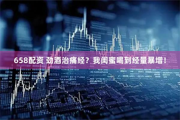 658配资 劲酒治痛经？我闺蜜喝到经量暴增！