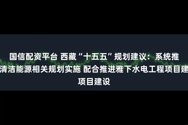 国信配资平台 西藏“十五五”规划建议：系统推进清洁能源相关规划实施 配合推进雅下水电工程项目建设
