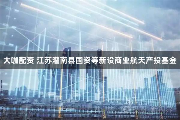 大咖配资 江苏灌南县国资等新设商业航天产投基金