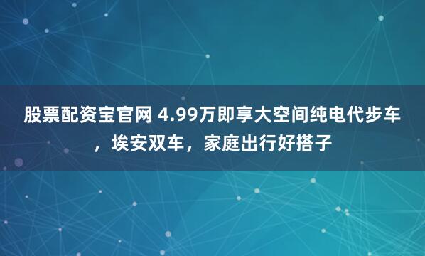 股票配资宝官网 4.99万即享大空间纯电代步车，埃安双车，家庭出行好搭子
