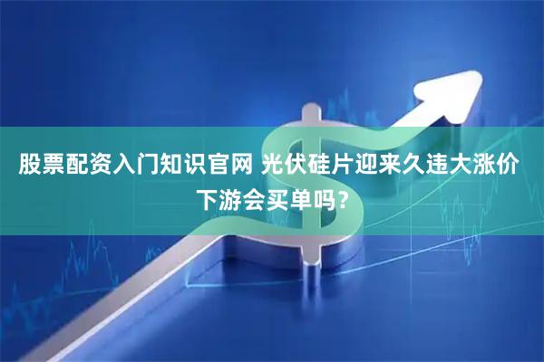 股票配资入门知识官网 光伏硅片迎来久违大涨价 下游会买单吗？