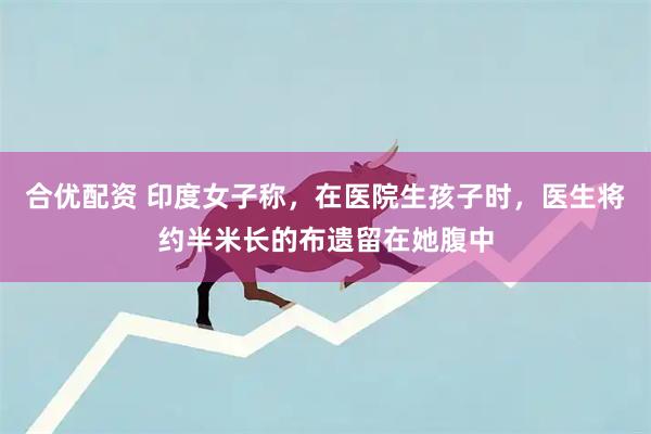 合优配资 印度女子称，在医院生孩子时，医生将约半米长的布遗留在她腹中