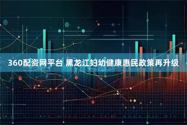360配资网平台 黑龙江妇幼健康惠民政策再升级