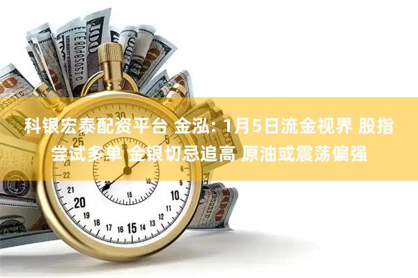 科银宏泰配资平台 金泓: 1月5日流金视界 股指尝试多单 金银切忌追高 原油或震荡偏强