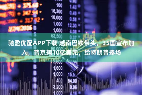 驰盈优配APP下载 越南巴铁带头，35国宣布加入，普京掏10亿美元，给特朗普捧场