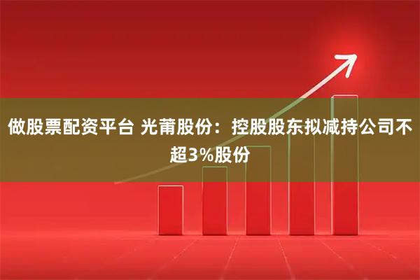 做股票配资平台 光莆股份：控股股东拟减持公司不超3%股份