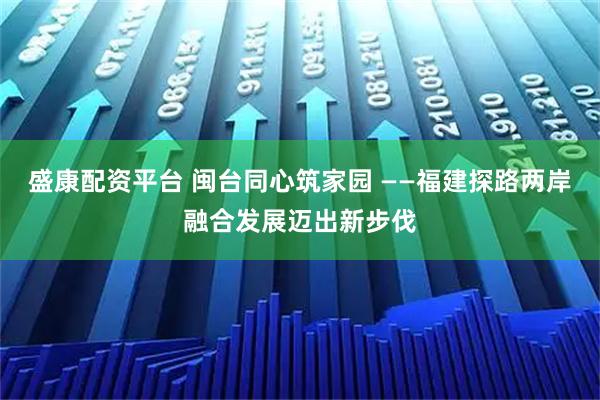 盛康配资平台 闽台同心筑家园 ——福建探路两岸融合发展迈出新步伐