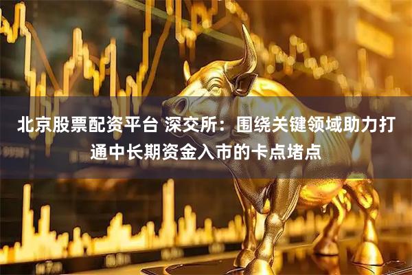 北京股票配资平台 深交所：围绕关键领域助力打通中长期资金入市的卡点堵点