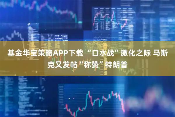 基金华宝策略APP下载 “口水战”激化之际 马斯克又发帖“称赞”特朗普