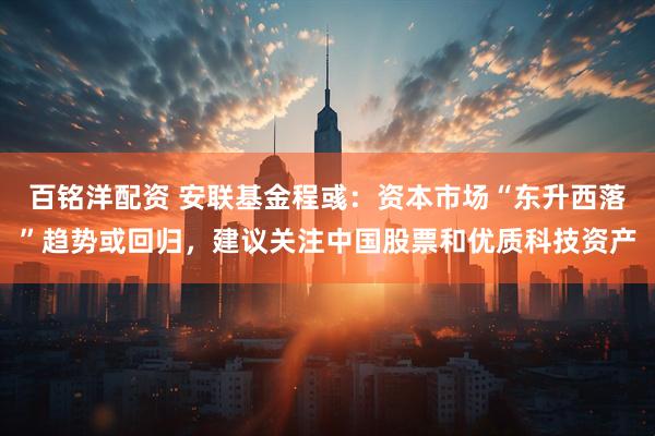 百铭洋配资 安联基金程彧：资本市场“东升西落”趋势或回归，建议关注中国股票和优质科技资产