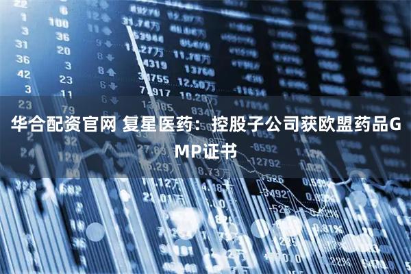华合配资官网 复星医药：控股子公司获欧盟药品GMP证书