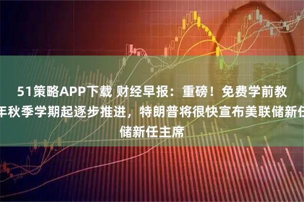 51策略APP下载 财经早报：重磅！免费学前教育今年秋季学期起逐步推进，特朗普将很快宣布美联储新任主席