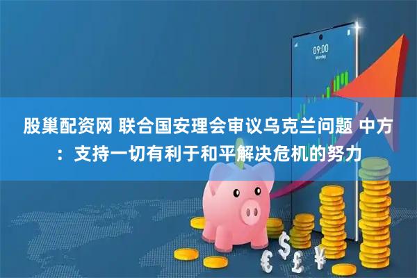 股巢配资网 联合国安理会审议乌克兰问题 中方：支持一切有利于和平解决危机的努力