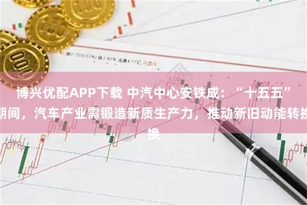 博兴优配APP下载 中汽中心安铁成：“十五五”期间，汽车产业需锻造新质生产力，推动新旧动能转换