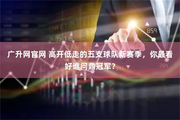广升网官网 高开低走的五支球队新赛季，你最看好谁问鼎冠军？
